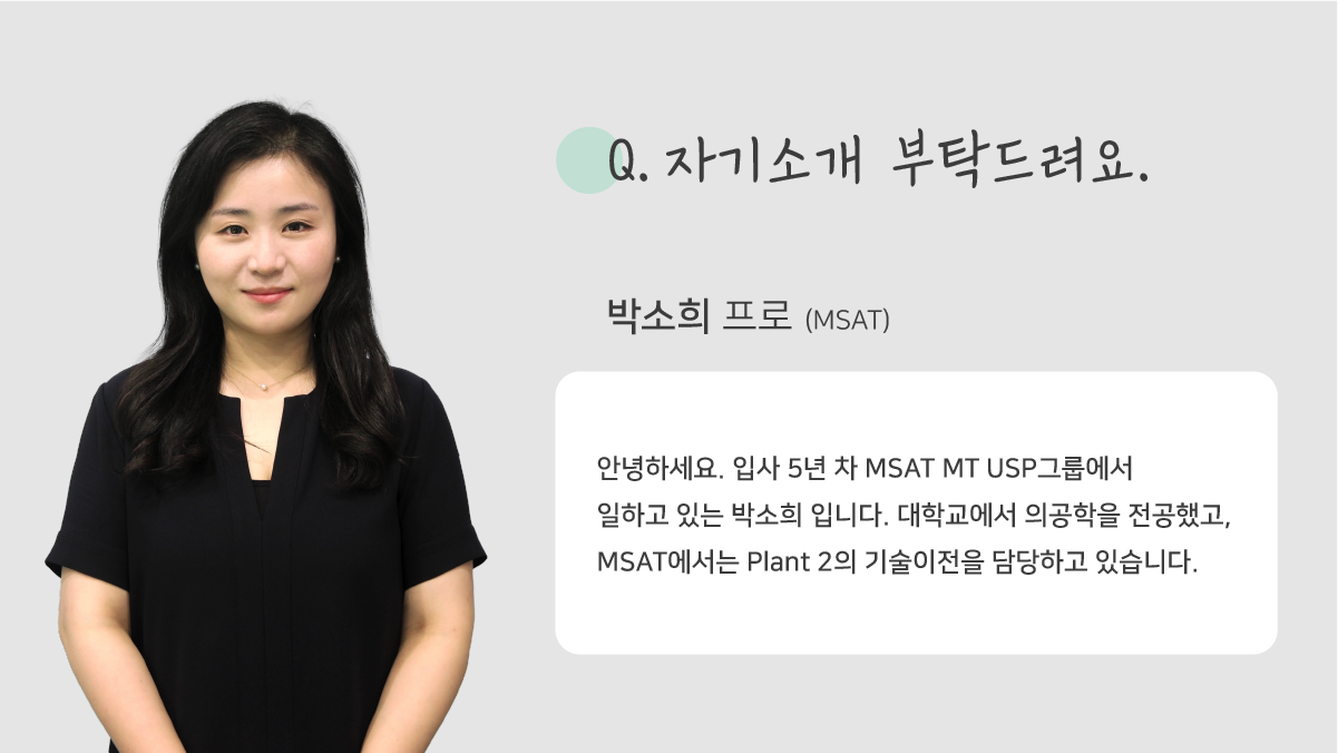 질문. 자기소개 부탁드려요. 박소희 프로 (MSAT) 안녕하세요. 입사 5년 차 MSAT MT USP그룹에서 일하고 있는 박소희 입니다. 대학교에서 의공학을 전공했고, MSAT에서는 Plant 2의 기술이전을 담당하고 있습니다.